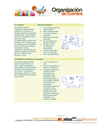 MANEJO Y ORGANIZACIÓN DE EVENTOS
Copyright © 2003 SENA - CEV Comunidad Educativa Virtual - Todos los derechos reservados.
2.3. Indeciso Atención al Cliente
Demuestra extrema
inseguridad, denota falta de
confianza en sí mismo, es
incapaz de tomar una decisión,
no sabe elegir, todo le agrada,
cree que comprándole a otro
gana más, pide
constantemente la opinión del
vendedor o de la persona que
lo acompaña, su personalidad
es de un mediocre. Inseguro,
inconstante, versátil,
contrariado, sus actitudes son
tímidas, le agrada que decidan
por él, es dudoso, lento,
taciturno y torpe.
• Suministrarle todos los
datos posibles.
• Darle consejos útiles.
• Formular bastantes
preguntas.
• Darle argumentación
suficiente
• No abandonarlo en
ningún momento.
• No dejar que la
conversación
languidezca.
• Llevarlo sutilmente a
tomar una decisión.
• Evitar las alternativas.
2.4. 0taciturno silencioso y reservado.
Permanece callado durante
toda su argumentación sin
hacer ningún comentario, al
final rechaza todo. Difícilmente
contesta a las preguntas que
se le hacen, es reservado,
poco seguro, tímido. Su rostro
da la impresión de no entender
lo que le dice.
• Tener cuidado en su
trato.
• Es muy susceptible, se
ofende con facilidad.
• Es preciso ganarse su
confianza, hacer
preguntas cuya
respuestas sean
afirmativas, para
cerciorarse de que ha
comprendido, referirle
a testimonios de
personajes
importantes, pedir que
consulte con sus
amigos que ya han
recibido el servicio,
fomentar su confianza
dando argumentos
completos , ser
paciente y amable.
 