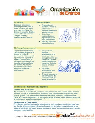 MANEJO Y ORGANIZACIÓN DE EVENTOS
Copyright © 2003 SENA - CEV Comunidad Educativa Virtual - Todos los derechos reservados.
3.1. Técnico Atención al Cliente
Sabe igual o más sobre
nuestros productos; sabe lo
quiere y exige lo que mejor
sirva a sus propósitos. Se
detiene en pequeños detalles.
Habla en términos técnicos.
Compara calidad y
especializaciones técnicas.
• Argumentar con
exactitud y buena fe.
• Contestar con
precisión matemática
a sus preguntas.
• Evitar hacer
recomendaciones
equivocadas o con
poco conocimiento.
• Pedir sus opiniones
sobre el producto.
3.2. Acompañado y asesorado
Llega siempre acompañado a
comprar, generalmente de un
experto en ventas. El
acompañante interviene en la
argumentación objetando al
vendedor y asesorando al
comprador. Siempre trata de
consultar a otros para hacer
sus pedidos. Asume una
posición pasiva esperando
siempre el consejo del
acompañante.
• Esta pendiente,
detalle al
acompañante, si el
cliente viene con
cónyuge recuerde que
convencer a este es
más importante que
convencer al cliente
mismo; con otras
personas
• No aísle al
acompañante sino
comprométalo.
• El cliente cree más en
las instrucciones de
su acompañante que
en las del vendedor.
Clientes en Situaciones Especiales
Clientes que hacen Dieta
No asumir que un cliente con exceso de peso hace dieta. Solo sugiera platos bajos en
calorías, cuando el cliente exprese interés en ellos y recomiende los platos del menú
que se ajustan a las necesidades dietéticas del cliente. El mismo tratamiento debe
darse a un cliente vegetariano. Si no hay suficientes artículos de los solicitados informe
al supervisor o la persona encargada.
Personas de la Tercera Edad
Son clientes que tienden a comer más despacio y a tomar la cena más temprano que
los demás; algunos prefieren alimentos blandos, por lo cual es importante que se les
sugieran alimentos con estas características y se les de una atención extra sin hacerlos
esperar con sus pedidos.
 