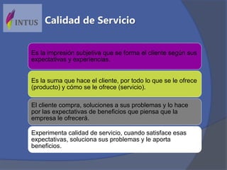Es la impresión subjetiva que se forma el cliente según sus
expectativas y experiencias.
Es la suma que hace el cliente, por todo lo que se le ofrece
(producto) y cómo se le ofrece (servicio).
El cliente compra, soluciones a sus problemas y lo hace
por las expectativas de beneficios que piensa que la
empresa le ofrecerá.
Experimenta calidad de servicio, cuando satisface esas
expectativas, soluciona sus problemas y le aporta
beneficios.
Calidad de Servicio
 