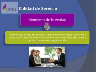 Momento de la Verdad
Todo episodio en que el cliente entra en contacto con algún aspecto de la
organización que le permite evaluar el nivel de atención que ésta ofrece y
decidir si desea, o no, seguir con ella.
Calidad de Servicio
 