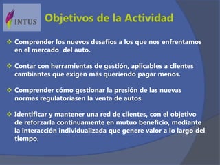 Objetivos de la Actividad
 Comprender los nuevos desafíos a los que nos enfrentamos
en el mercado del auto.
 Contar con herramientas de gestión, aplicables a clientes
cambiantes que exigen más queriendo pagar menos.
 Comprender cómo gestionar la presión de las nuevas
normas regulatoriasen la venta de autos.
 Identificar y mantener una red de clientes, con el objetivo
de reforzarla continuamente en mutuo beneficio, mediante
la interacción individualizada que genere valor a lo largo del
tiempo.
 