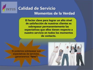 El factor clave para lograr un alto nivel
de satisfacción de nuestros clientes es
sobrepasar permanentemente las
expectativas que ellos tienen respecto a
nuestro servicio en todos los momentos
de contacto.
Si podemos sobrepasar sus
expectativas de servicios,
¡generaremos “fans”!
Momentos de la Verdad
Calidad de Servicio
 