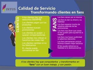 A los clientes hay que conquistarlos y transformarlos en
“fans” con un buen trabajo, y con pasión.
FANS
Los fans vienen por si mismos
Los fans te dan su dinero y su
fidelidad
Los fans esperan mucho de
nosotros además de las
promociones
Los fans nos dicen que cosas
no les gustan para ayudarnos a
mejorar
Los fans nos hacen publicidad
si sabemos retenerlos
Los fans permanecen porque
hicimos nuestro mejor esfuerzo
El fan puede retirarnos su
fidelidad si lo desilusionamos
CLIENTES A los clientes hay que
seducirlos SIEMPRE
Los clientes pagan por tus
productos
Los clientes buscan
promociones
Los clientes se quejan y
quieren compensaciones
Los clientes nos critican si
hacemos las cosas mal
Los clientes cambian si no
los fidelizamos
EL cliente puede
convertirse en fan
Transformando clientes en fans
Calidad de Servicio
 