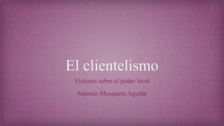 El clientelismo
Visiones sobre el poder local
Antonio Mosquera Aguilar
 
