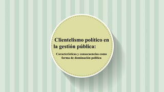 Características y consecuencias como
forma de dominación política
Clientelismo político en
la gestión pública:
 