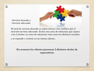 - Servicio deseado y
- Servicio adecuado

El nivel de servicio deseado se sujeta menos a los cambios que el
nivel del servicio adecuado. Existe una zona de tolerancia que separa
a los 2 niveles. La zona de tolerancia varía entre los distintos usuarios
y se expande o contrae en un mismo cliente    .

     En resumen los clientes presentas 2 distintos niveles de
                         expectativas:
 