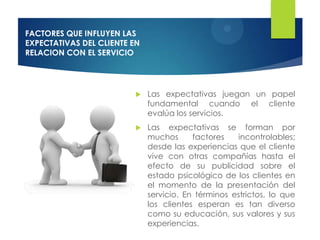 FACTORES QUE INFLUYEN LAS
EXPECTATIVAS DEL CLIENTE EN
RELACION CON EL SERVICIO




                             Las expectativas juegan un papel
                              fundamental cuando el cliente
                              evalúa los servicios.
                             Las expectativas se forman por
                              muchos      factores   incontrolables;
                              desde las experiencias que el cliente
                              vive con otras compañías hasta el
                              efecto de su publicidad sobre el
                              estado psicológico de los clientes en
                              el momento de la presentación del
                              servicio. En términos estrictos, lo que
                              los clientes esperan es tan diverso
                              como su educación, sus valores y sus
                              experiencias.
 