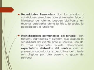  Necesidades Personales.- Son los estados o
  condiciones esenciales para el bienestar físico o
  fisiológico del cliente, pueden clasificarse en
  muchas categorías como la física, la social, la
  psicológica y la funcional


 Intensificadores permanentes del servicio.- Son
  factores individuales y estables que exaltan la
  sensibilidad del cliente ante el servicio, uno de
  los más importantes puede denominarse
  expectativas derivadas del servicio que se
  presentan cuando las expectativas del cliente
  son dirigidas por otra persona o grupo de
  personas
 
