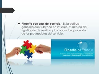  Filosofía personal del servicio.- Es la actitud
  genérica que subyace en los clientes acerca del
  significado de servicio y la conducta apropiada
  de los proveedores del servicio.
 