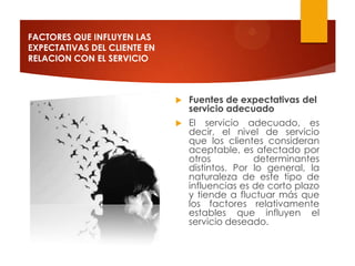 FACTORES QUE INFLUYEN LAS
EXPECTATIVAS DEL CLIENTE EN
RELACION CON EL SERVICIO



                                 Fuentes de expectativas del
                                  servicio adecuado
                                 El servicio adecuado, es
                                  decir, el nivel de servicio
                                  que los clientes consideran
                                  aceptable, es afectado por
                                  otros          determinantes
                                  distintos. Por lo general, la
                                  naturaleza de este tipo de
                                  influencias es de corto plazo
                                  y tiende a fluctuar más que
                                  los factores relativamente
                                  estables que influyen el
                                  servicio deseado.
 