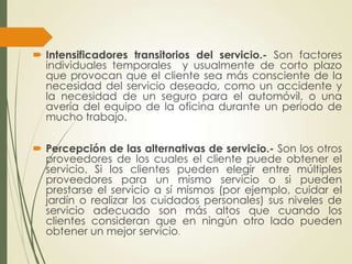  Intensificadores transitorios del servicio.- Son factores
  individuales temporales y usualmente de corto plazo
  que provocan que el cliente sea más consciente de la
  necesidad del servicio deseado, como un accidente y
  la necesidad de un seguro para el automóvil, o una
  avería del equipo de la oficina durante un periodo de
  mucho trabajo.

 Percepción de las alternativas de servicio.- Son los otros
  proveedores de los cuales el cliente puede obtener el
  servicio. Si los clientes pueden elegir entre múltiples
  proveedores para un mismo servicio o si pueden
  prestarse el servicio a sí mismos (por ejemplo, cuidar el
  jardín o realizar los cuidados personales) sus niveles de
  servicio adecuado son más altos que cuando los
  clientes consideran que en ningún otro lado pueden
  obtener un mejor servicio.
 