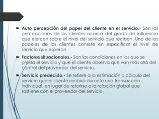  Auto percepción del papel del cliente en el servicio.- Son las
  percepciones de los clientes acerca del grado de influencia
  que ejercen sobre el nivel del servicio que reciben. Uno de los
  papeles de los clientes consiste en especificar el nivel de
  servicio que esperan.
 Factores situacionales.- Son las condiciones en las que se
  presta el servicio y que el cliente observa que van más allá del
  control del proveedor del servicio.
 Servicio predecido.- Se refiere a la estimación o cálculo del
  servicio que el cliente recibirá durante una transacción
  individual, en lugar de referirse a la relación global que
  sostiene con el proveedor del servicio.
 