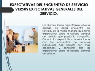 EXPECTATIVAS DEL ENCUENTRO DE SERVICIO
  VERSUS EXPECTATIVAS GENERALES DEL
               SERVICIO.


               Los clientes tienen expectativas sobre la
               calidad de cada encuentro de
               servicio, de la misma manera que tiene
               expectativas sobre la calidad general
               del servicio que presta la compañía.
               Cuando las expectativas se relacionan
               con los encuentros de servicios
               individuales casi siempre son mas
               especificas y concretas que las
               expectativas sobre la calidad general
               del estado.
 