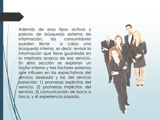Además de esos tipos activos y
pasivos de búsqueda externa de
información,      los    consumidores
pueden llevar          a cabo una
búsqueda interna, es decir, revisar la
información que tiene guardada en
la memoria acerca de ese servicio.
En esta sección se exploran un
factor interno y tres factores externos
que influyen en las expectativas del
servicio deseado y las del servicio
parecido: 1) promesas explicitas del
servicio, 2) promesas implícitas del
servicio, 3) comunicación de boca a
boca, y 4) experiencia pasada.
 