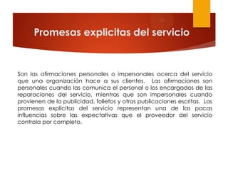 Promesas explicitas del servicio


Son las afirmaciones personales o impersonales acerca del servicio
que una organización hace a sus clientes. Las afirmaciones son
personales cuando las comunica el personal o los encargados de las
reparaciones del servicio, mientras que son impersonales cuando
provienen de la publicidad, folletos y otras publicaciones escritas. Las
promesas explicitas del servicio representan una de las pocas
influencias sobre las expectativas que el proveedor del servicio
controla por completo.
 