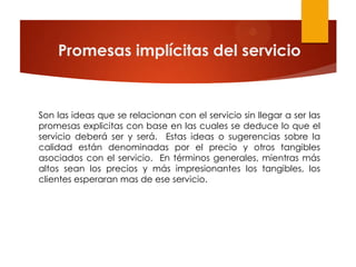 Promesas implícitas del servicio


Son las ideas que se relacionan con el servicio sin llegar a ser las
promesas explicitas con base en las cuales se deduce lo que el
servicio deberá ser y será. Estas ideas o sugerencias sobre la
calidad están denominadas por el precio y otros tangibles
asociados con el servicio. En términos generales, mientras más
altos sean los precios y más impresionantes los tangibles, los
clientes esperaran mas de ese servicio.
 
