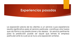 Experiencias pasadas



La exposición previa de los clientes a un servicio cuya experiencia
resulta significativa para el servicio particular, constituye otra fuerza
que da forma a las predicciones y los deseos. Un servicio pertinente
para la predicción puede ser aquel que brinda la empresa
particular ante la cual ya se tuvo una exposición anterior.
 