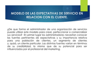 MODELO DE LAS EXPECTATIVAS DE SERVICIO EN
          RELACION CON EL CLIENTE.


¿De que forma el administrador de una organización de servicios
puede utilizar este modelo para crear, perfeccionar o comercializar
sus servicios? En primer lugar los administradores necesitan conocer
las fuentes pertinentes de expectativas y su importancia relativa
para una población de clientes, un segmento de clientes
y, quizá, un cliente particular. Las distintas fuentes varían en términos
de su credibilidad, lo mismo que de su potencial para ser
influenciados por el profesional del marketing.
 