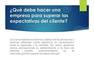 ¿Qué debe hacer una
empresa para superar las
expectativas del cliente?


Los consumidores evalúan la calidad de los productos y
servicios utilizando como referencia la comparación
entre lo esperado y lo recibido. Por tanto, gestionar
dichas percepciones es determinante a la hora de
afianzar       nuestro  posicionamiento      en     el
mercado ¿Cómo superar las expectativas?
 