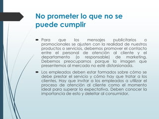 No prometer lo que no se
puede cumplir

 Para    que      los    mensajes   publicitarios   o
  promocionales se ajusten con la realidad de nuestros
  productos o servicios, debemos promover el contacto
  entre el personal de atención al cliente y el
  departamento (o responsable) de marketing.
  Debemos preocuparnos porque la imagen que
  presentemos al mercado no esté distorsionada.
 Los empleados deben estar formados sobre cómo se
  debe prestar el servicio y cómo hay que tratar a los
  clientes, Hay que invitar a los empleados a utilizar el
  proceso de atención al cliente como el momento
  ideal para superar la expectativa. Deben conocer la
  importancia de esto y deleitar al consumidor.
 