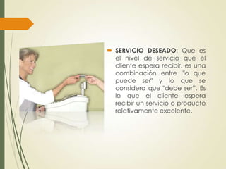  SERVICIO DESEADO: Que es
  el nivel de servicio que el
  cliente espera recibir. es una
  combinación entre "lo que
  puede ser" y lo que se
  considera que "debe ser”. Es
  lo que el cliente espera
  recibir un servicio o producto
  relativamente excelente.
 