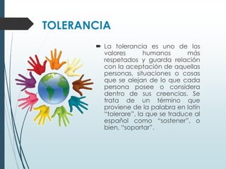 TOLERANCIA
        La tolerancia es uno de los
         valores       humanos       más
         respetados y guarda relación
         con la aceptación de aquellas
         personas, situaciones o cosas
         que se alejan de lo que cada
         persona posee o considera
         dentro de sus creencias. Se
         trata de un término que
         proviene de la palabra en latín
         “tolerare”, la que se traduce al
         español como “sostener”, o
         bien, “soportar”.
 