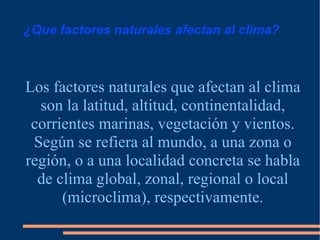 ¿Que factores naturales afectan al clima? Los factores naturales que afectan al clima son la latitud, altitud, continentalidad, corrientes marinas, vegetación y vientos. Según se refiera al mundo, a una zona o región, o a una localidad concreta se habla de clima global, zonal, regional o local (microclima), respectivamente . 