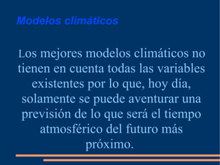 Modelos climáticos L os mejores modelos climáticos no tienen en cuenta todas las variables existentes por lo que, hoy día, solamente se puede aventurar una previsión de lo que será el tiempo atmosférico del futuro más próximo.  
