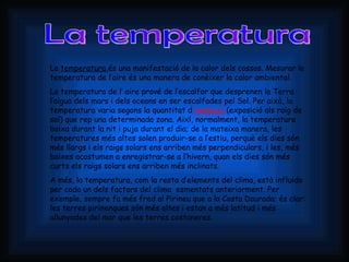 La temperatura La  temperatura  és una manifestació de la calor dels cossos. Mesurar la temperatura de l’aire és una manera de conèixer la calor ambiental.  La temperatura de l’ aire prové de l’escalfor que desprenen la Terra l’aigua dels mars i dels oceans en ser escalfades pel Sol. Per això, la temperatura varia segons la quantitat d ’ insolació  (exposició als raig de sol) que rep una determinada zona. Així, normalment, la temperatura baixa durant la nit i puja durant el dia; de la mateixa manera, les temperatures més altes solen produir-se a l’estiu, perquè els dies són més llargs i els raigs solars ens arriben més perpendiculars, i les, més baixes acostumen a enregistrar-se a l’hivern, quan els dies són més curts els raigs solars ens arriben més inclinats. A més, la temperatura, com la resta d’elements del clima, està influida per cada un dels factors del clima  esmentats anteriorment. Per exemple, sempre fa més fred al Pirineu que a la Costa Daurada; és clar: les terres pirinenques són més altes i estan a més latitud i més allunyades del mar que les terres costaneres. 