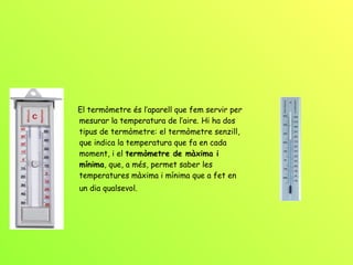 El termòmetre és l’aparell que fem servir per mesurar la temperatura de l’aire. Hi ha dos tipus de termòmetre: el termòmetre senzill, que indica la temperatura que fa en cada moment, i el  termòmetre de màxima i mínima , que, a més, permet saber les temperatures màxima i mínima que a fet en un dia qualsevol.   