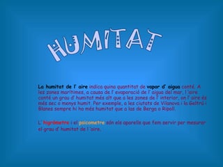 La humitat de l’ aire  indica quina quantitat de  vapor d’ aigua  conté. A les zones marítimes, a causa de l’ evaporació de l’ aigua del mar, l ‘aire conté un grau d’ humitat més alt que a les zones de l’ interior, on l’ aire és més sec o menys humit. Per exemple, a les ciutats de Vilanova i la Geltrú i Blanes sempre hi ha més humitat que a las de Berga o Ripoll. L’  higròmetre  i el  psicometre   són els aparells que fem servir per mesurar el grau d’ humitat de l ‘aire . HUMITAT 