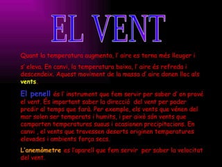 EL VENT Quant la temperatura augmenta, l’ aire es torna més lleuger i  s’ eleva. En canvi, la temperatura baixa, l’ aire és refreda i descendeix. Aquest moviment de la massa d’ aire donen lloc als  vents .  El penell   és l’ instrument que fem servir per saber d’ on prové el vent. És important saber la direcció  del vent per poder predir al temps que farà. Per exemple, els vents que vénen del mar solen ser temperats i humits, i per això són vents que comporten temperatures suaus i ocasionen precipitacions. En canvi , el vents que travessen deserts originen temperatures elevades i ambients força secs. L’anemòmetre   es l’aparell que fem servir  per saber la velocitat del vent.   