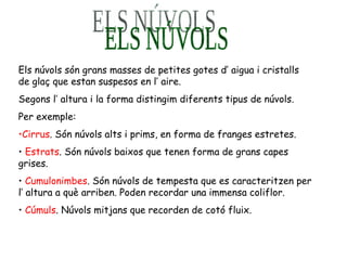 ELS NÚVOLS  Els núvols són grans masses de petites gotes d’ aigua i cristalls de glaç que estan suspesos en l’ aire. Segons l’ altura i la forma distingim diferents tipus de núvols. Per exemple: Cirrus . Són núvols alts i prims, en forma de franges estretes. Estrats . Són núvols baixos que tenen forma de grans capes grises. Cumulonimbes . Són núvols de tempesta que es caracteritzen per l’ altura a què arriben. Poden recordar una immensa coliflor. Cúmuls . Núvols mitjans que recorden de cotó fluix.   