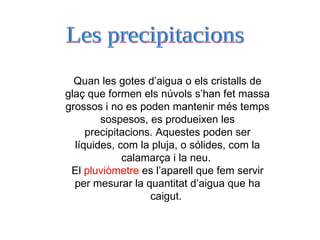 Quan les gotes d’aigua o els cristalls de glaç que formen els núvols s’han fet massa grossos i no es poden mantenir més temps sospesos, es produeixen les precipitacions. Aquestes poden ser líquides, com la pluja, o sólides, com la calamarça i la neu.  El  pluviòmetre  es l’aparell que fem servir per mesurar la quantitat d’aigua que ha caigut.  Les precipitacions 