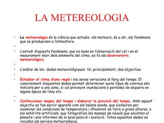LA METEREOLOGIA   La  meteorologia  és la ciència que estudia  els meteors, és a dir, els fenòmens que es produeixen a l’atmosfera.   L’estudi d’aquests fenòmens, que es basa en l’observació del cel i en el mesurament diari dels elements del clima, es fa als  observatoris meteorològics.   L’anàlisi de les  dades meteorològiques  té, principalment, dos objectius:   Estudiar el clima d’una regió  i les seves variacions al llarg del temps. El coneixement d’aquestes dades permet determinar quins tipus de conreus són indicats per a una zona, si cal preveure inundacions o períodes de sequera en alguna època de l’any etc.   Confeccionar mapes del temps i elaborar la previsió del temps .  Amb aquest objectiu es fan servir aparells com els balons sonda, que s’enlairen per examinar les condicions de temperatura i d’humitat de l’aire a grans altures, o els satèl·lits artificials, que fotografien les masses de núvols que envolten el planeta i ens informen de la seva posició i evolució. Totes aquestes dades es recullen als serveis meteorològics.       