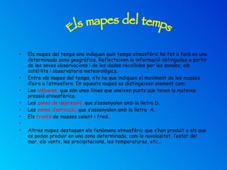 Els mapes del temps ens indiquen quin temps atmosfèric ha fet o farà en una determinada zona geogràfica. Reflecteixen la informació obtingudes a partir de les seves observacions i de les dades recollides per les sondes, els satèl·lits i observatoris meteorològics. Entre els mapes del temps, n’hi ha que indiquen el moviment de les masses d’aire a l’atmosfera. En aquests mapes es distingeixen element com: Les  isòbares,  que són unes línies que uneixen punts que tenen la mateixa pressió atmosfèrica. Les  zones de depressió,  que s’assenyalen amb la lletra D. Les  zones d’anticicló,  que s’assenyalen amb la lletra  A. Els  fronts  de masses calent i fred.   Altres mapes destaquen els fenòmens atmosfèric que s’han produït o els que es poden produir en una zona determinada, com la nuvolositat, l’estat del mar, els vents, les precipitacions, les temperatures, etc... Els mapes del temps 