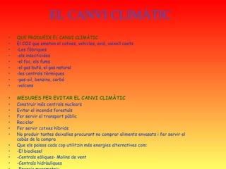 EL CANVI CLIMÀTIC QUE PRODUEIX EL CANVI CLIMÀTIC El CO2 que emeten el cotxes, vehicles, avió, vaixell coets -Les fàbriques -els insecticides -el foc, els fums -el gas butà, el gas natural -les centrals tèrmiques -gas-oil, benzina, carbó -volcans MESURES PER EVITAR EL CANVI CLIMÀTIC Construir més centrals nuclears Evitar el incendis forestals Fer servir el transport públic Reciclar Fer servir cotxes híbrids No produir tantes deixalles procurant no comprar aliments envasats i fer servir el cabàs de la compra Que els països cada cop utilitzin més energies alternatives com: -El biodiesel -Centrals eòliques- Molins de vent -Centrals hidràuliques -Energia maremotriu -Energia geotèrmica -Energia solar- plaques solars 