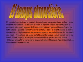 El temps atmosfèric és el conjunt de condicions que presenta en un lloc i en un moment determinat . Si fa fred o calor, si ha vent o l’aire està ennuvolat o emboirat són només algunes de les característiques que configuren l’estat de l’atmosfera i que ens permetran dir si el temps és bo o dolent segons la nostra conveniència. Si plou durant una setmana seguida, es probable que las persones que viuen i treballen a les grans ciutats consideren que fa mal temps, però, en canvi, és ben segur que els agricultors considerin que fa mol bon temps.   El temps atmosfèric varia molts segons els dies i l’època de l’any i fins i tot en els diferents hores del dia. El temps atmosfèric 