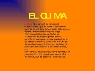 EL CLIMA El  clima  és el conjunt de condicions atmosfèriques  que és donen d’una manera habitual en una zona determinada del planeta i durant terminis molt llargs de temps. Tot  la variació pròpia de l’estat de l’atmosfera, és possible parlar d’unes característiques generals que predominen en  els temps atmosfèric d’una zona. Així, hi ha llocs on habitualment alteren el períodes de pluges són continuades, o on fa molta calor, etc Per exemple, es pot parlar, entre d’altres, d’un clima mediterrani, d’un de continental, d’un d’Atlàntic, d’un de desèrtic i d’un de polar. 