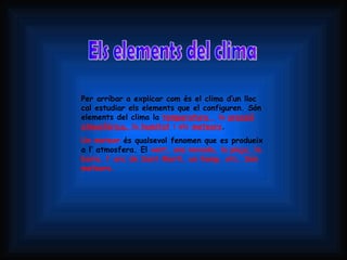 Els elements del clima Per arribar a explicar com és el clima d’un lloc cal estudiar els elements que el configuren. Són elements del clima la  temperatura  , la  pressió atmosfèrica,  la  humitat  i els  meteors .  Un meteor  és qualsevol fenomen que es produeix a l’ atmosfera. El  vent, una nevada, la pluja, la boira, l’ arc de Sant Martí, un llamp, etc. Són meteors. 