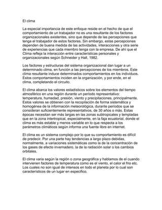 El clima

La especial importancia de este enfoque reside en el hecho de que el
comportamiento de un trabajador no es una resultante de los factores
organizacionales existentes, sino que depende de las percepciones que
tenga el trabajador de estos factores. Sin embargo, estas percepciones
dependen de buena medida de las actividades, interacciones y otra serie
de experiencias que cada miembro tenga con la empresa. De ahí que el
Clima refleja la interacción entre características personales y
organizacionales según Schneider y Hall, 1982.

Los factores y estructuras del sistema organizacional dan lugar a un
determinado clima, en función a las percepciones de los miembros. Este
clima resultante induce determinados comportamientos en los individuos.
Estos comportamientos inciden en la organización, y por ende, en el
clima, completando el circuito.

El clima abarca los valores estadísticos sobre los elementos del tiempo
atmosférico en una región durante un período representativo:
temperatura, humedad, presión, viento y precipitaciones, principalmente.
Estos valores se obtienen con la recopilación de forma sistemática y
homogénea de la información meteorológica, durante períodos que se
consideran suficientemente representativos, de 30 años o más. Estas
épocas necesitan ser más largas en las zonas subtropicales y templadas
que en la zona intertropical, especialmente, en la faja ecuatorial, donde el
clima es más estable y menos variable en lo que respecta a los
parámetros climáticos según informa una fuente libre en internet.

El clima es un sistema complejo por lo que su comportamiento es difícil
de predecir. Por una parte hay tendencias a largo plazo debidas,
normalmente, a variaciones sistemáticas como la de la concentración de
los gases de efecto invernadero, la de la radiación solar o los cambios
orbitales.

El clima varia según la región o zona geográfica y hablamos de el cuando
intervienen factores de temperatura como es el viento, el calor el frio etc.
Los cuales no son igual de intensos en todo el planeta por lo cual son
característicos de un lugar en especifico.
 