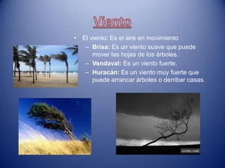 • El viento: Es el aire en movimiento
   – Brisa: Es un viento suave que puede
      mover las hojas de los árboles.
   – Vendaval: Es un viento fuerte.
   – Huracán: Es un viento muy fuerte que
      puede arrancar árboles o derribar casas.
 