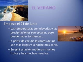 Empieza el 21 de junio
  – Las temperaturas son elevadas y las
    precipitaciones son escasas, pero
    puede haber tormentas .
  – A partir de ese día las horas de luz
    son mas largas y la noche más corta.
  – En está estación maduran muchos
    frutos y hay muchos insectos.
 