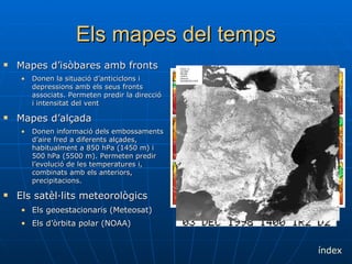 Els mapes del temps Mapes d’isòbares amb fronts Donen la situació d’anticiclons i depressions amb els seus fronts associats. Permeten predir la direcció i intensitat del vent Mapes d’alçada Donen informació dels embossaments d’aire fred a diferents alçades, habitualment a 850 hPa (1450 m) i 500 hPa (5500 m). Permeten predir l’evolució de les temperatures i, combinats amb els anteriors, precipitacions. Els satèl·lits meteorològics Els geoestacionaris (Meteosat) Els d’òrbita polar (NOAA) índex 