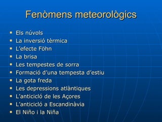 Fenòmens meteorològics Els núvols La inversió tèrmica L’efecte Föhn La brisa Les tempestes de sorra Formació d’una tempesta d’estiu La gota freda Les depressions atlàntiques L’anticicló de les Açores L’anticicló a  Escandinàvia El  Niño  i la  Niña 