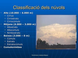 Classificació dels núvols Alts (10.000 – 6.000 m) Cirrus Cirrostrats Cirrocúmuls Mitjans (6.000 – 3.000 m) Altostrats Altocúmuls Nimbostrats Baixos (3.000 – 0 m) Cúmuls Estrats Estratocúmuls Cumulonimbes Fenòmens meteorològics 