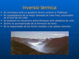 Inversió tèrmica Es correspon amb un gradient tèrmic contrari a l’habitual. És conseqüència de la major densitat de l’aire fred, acumulant-se al fons de les valls. Es produeix en situacions anticiclòniques amb absència de vent. Sovint ve acompanyada de la formació de boira. És la responsable de les fortes rosades a les planes interiors. 