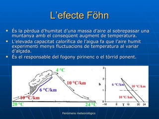 L’efecte Föhn És la pèrdua d’humitat d’una massa d’aire al sobrepassar una muntanya amb el conseqüent augment de temperatura. L’elevada capacitat calorífica de l’aigua fa que l’aire humit experimenti menys fluctuacions de temperatura al variar d’alçada. És el responsable del fogony pirinenc o el tòrrid ponent. Fenòmens meteorològics 