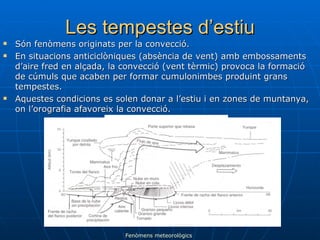 Les tempestes d’estiu Són fenòmens originats per la convecció. En situacions anticiclòniques (absència de vent) amb embossaments d’aire fred en alçada, la convecció (vent tèrmic) provoca la formació de cúmuls que acaben per formar cumulonimbes produint grans tempestes. Aquestes condicions es solen donar a l’estiu i en zones de muntanya, on l’orografia afavoreix la convecció. Fenòmens meteorològics 