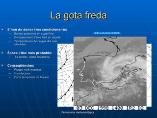 La gota freda S’han de donar tres condicionants: Baixes pressions en superfície Embossament d’aire fred en alçada Temperatures de l’aigua del mar elevades Època i lloc més probable: La tardor, costa llevantina Conseqüències: Pluges molt intenses Inundacions Forts temporals de llevant Fenòmens meteorològics 16 novembre 2001 10 octubre 2001 11 octubre 2001 
